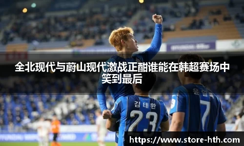 全北现代与蔚山现代激战正酣谁能在韩超赛场中笑到最后