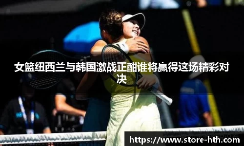 女篮纽西兰与韩国激战正酣谁将赢得这场精彩对决